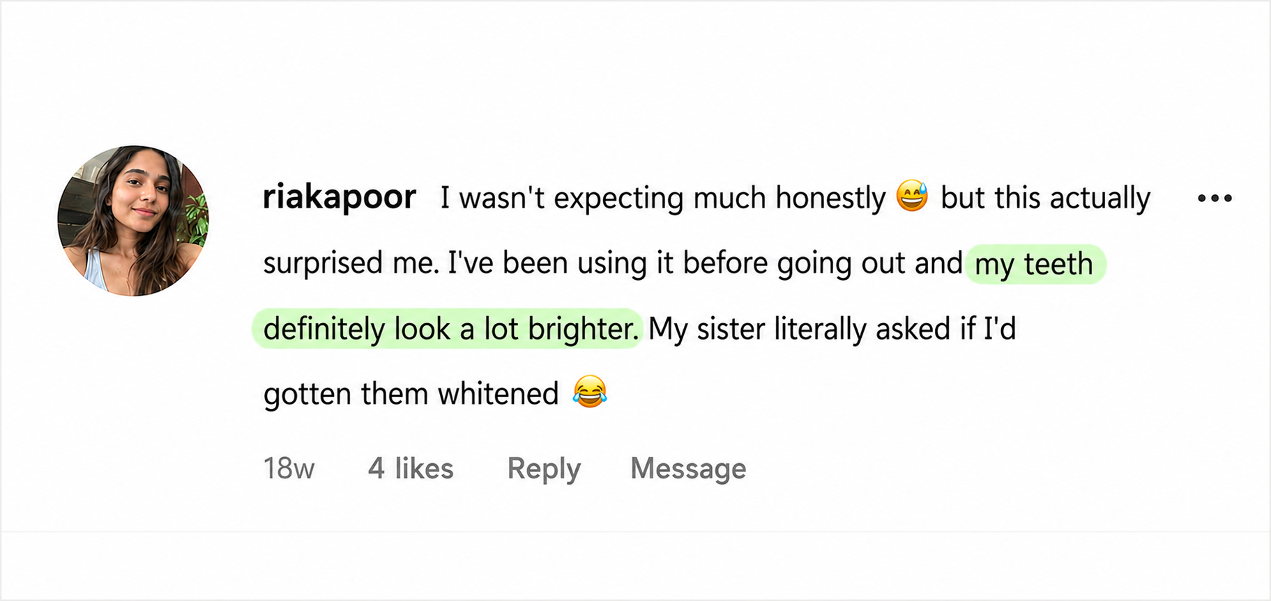 Instagram comment from riakapoor: I wasn't expecting much honestly, but this actually surprised me. I've been using it before going out and my teeth definitely look a lot brighter. My sister literally asked if I'd gotten them whitened.